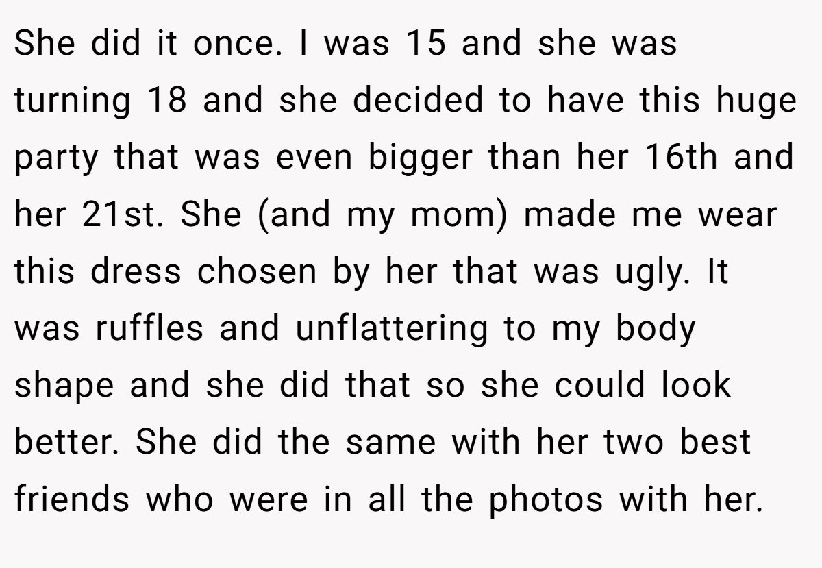 She did it once. I was 15 and she was turning 18 and she decided to have this huge party that was even bigger than her 16th and her 21st. She (and my mom) made me wear this dress chosen by her that was ugly. It was ruffles and unflattering to my body shape and she did that so she could look better. She did the same with her two best friends who were in all the photos with her.