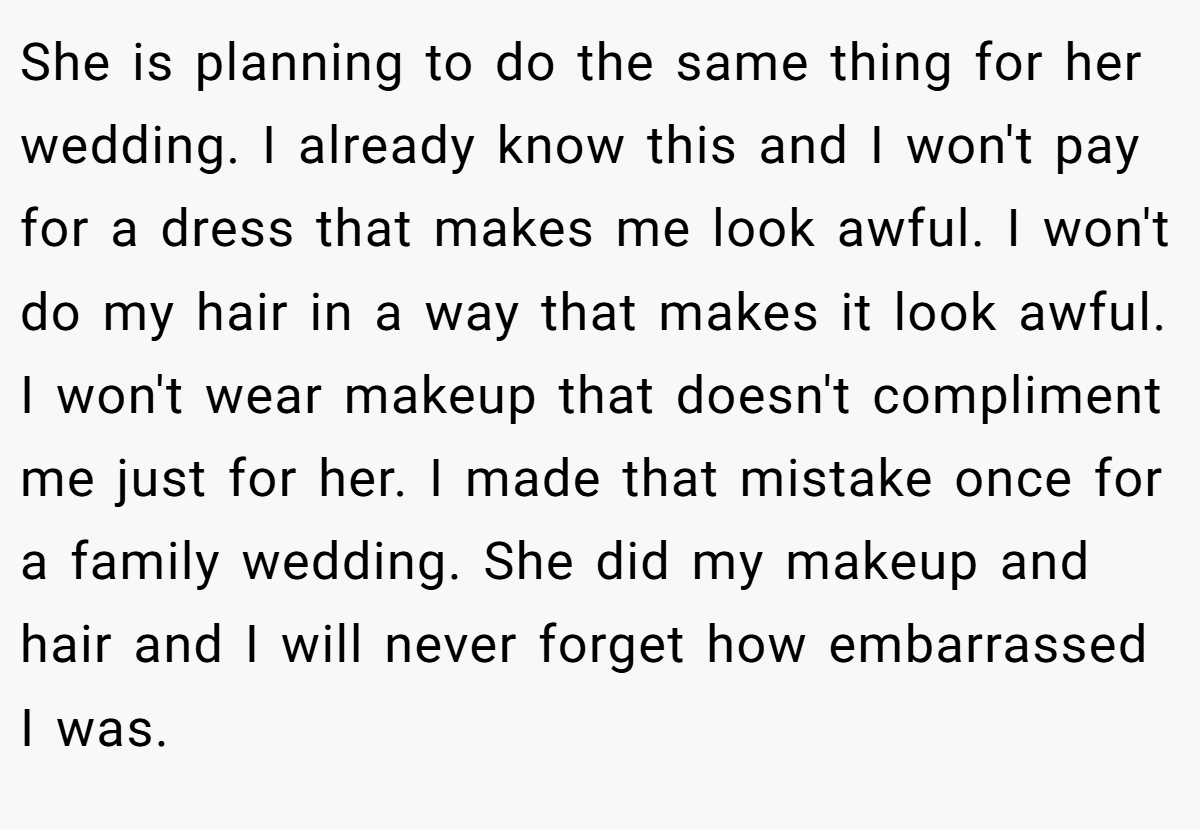 She is planning to do the same thing for her wedding. I already know this and I won't pay for a dress that makes me look awful. I won't do my hair in a way that makes it look awful. I won't wear makeup that doesn't compliment me just for her. I made that mistake once for a family wedding. She did my makeup and hair and I will never forget how embarrassed I was.