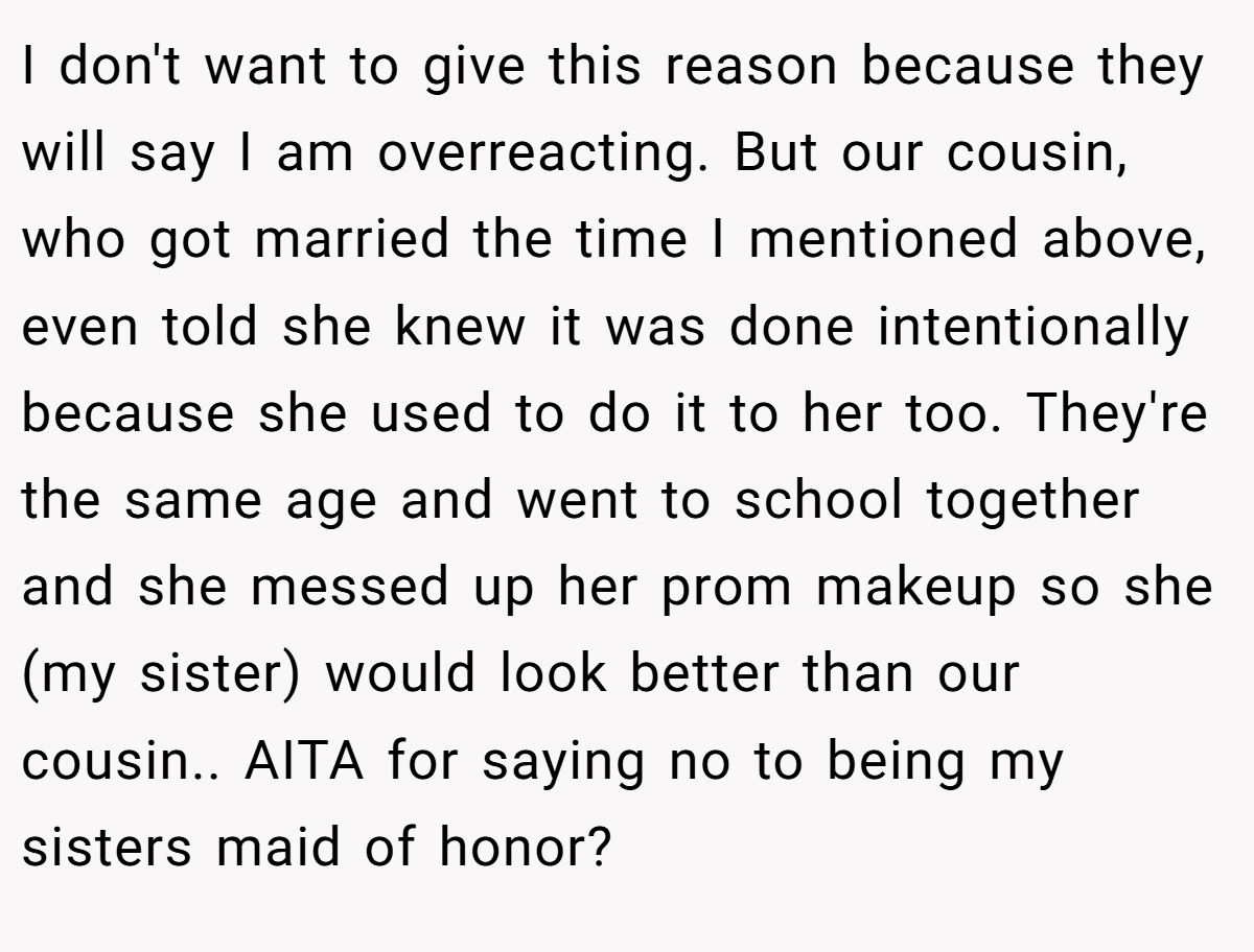 I don't want to give this reason because they will say I am overreacting. But our cousin, who got married the time I mentioned above, even told she knew it was done intentionally because she used to do it to her too. They're the same age and went to school together and she messed up her prom makeup so she (my sister) would look better than our cousin.. AITA for saying no to being my sisters maid of honor?
