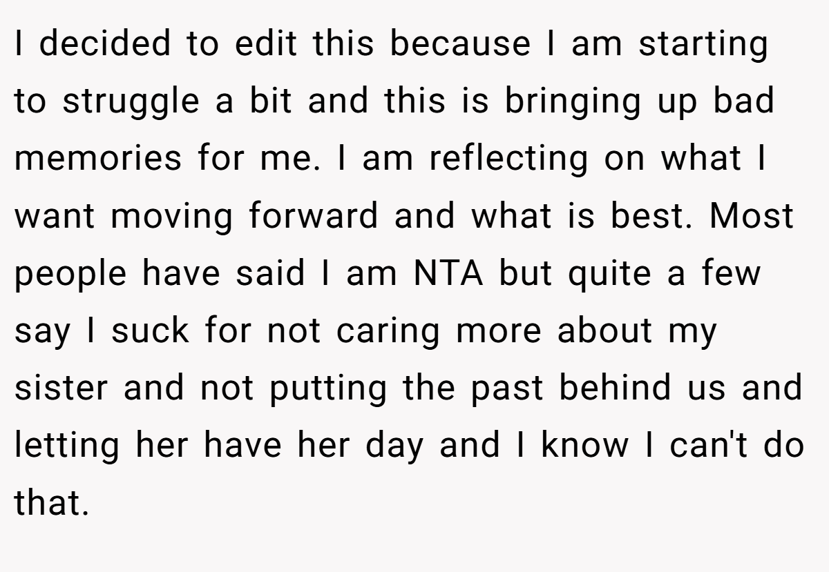 I decided to edit this because I am starting to struggle a bit and this is bringing up bad memories for me. I am reflecting on what I want moving forward and what is best. Most people have said I am NTA but quite a few say I suck for not caring more about my sister and not putting the past behind us and letting her have her day and I know I can't do that.