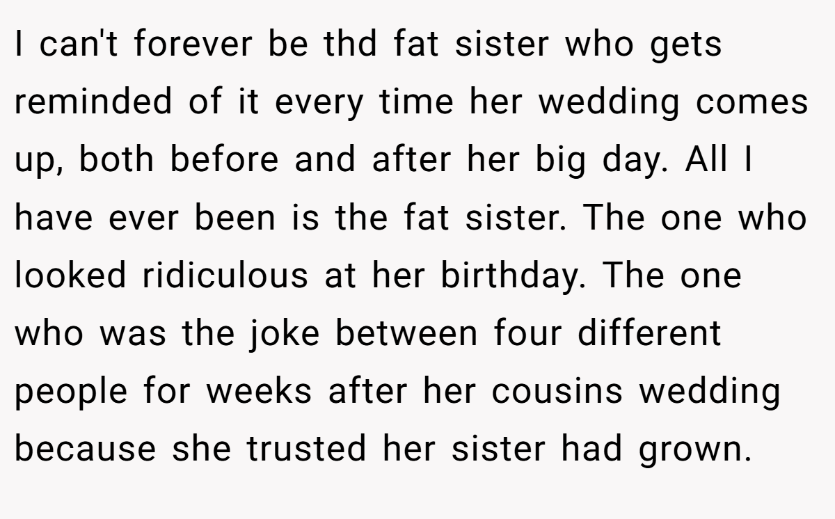 I can't forever be thd fat sister who gets reminded of it every time her wedding comes up, both before and after her big day. All I have ever been is the fat sister. The one who looked ridiculous at her birthday. The one who was the joke between four different people for weeks after her cousins wedding because she trusted her sister had grown.