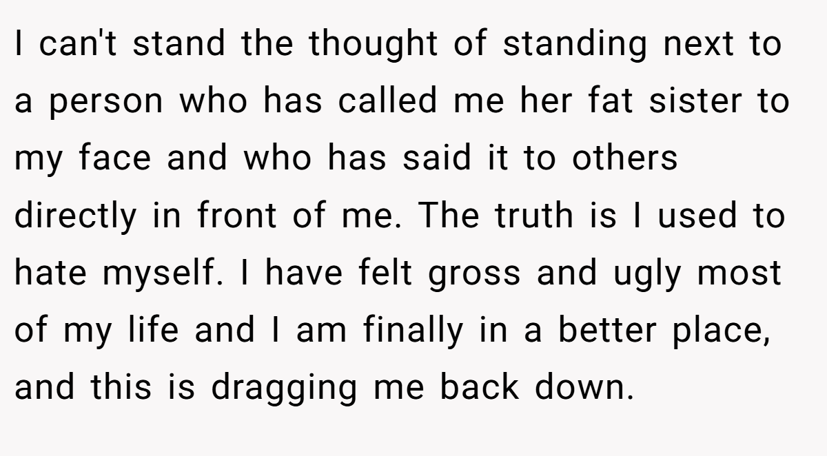 I can't stand the thought of standing next to a person who has called me her fat sister to my face and who has said it to others directly in front of me. The truth is I used to hate myself. I have felt gross and ugly most of my life and I am finally in a better place, and this is dragging me back down.