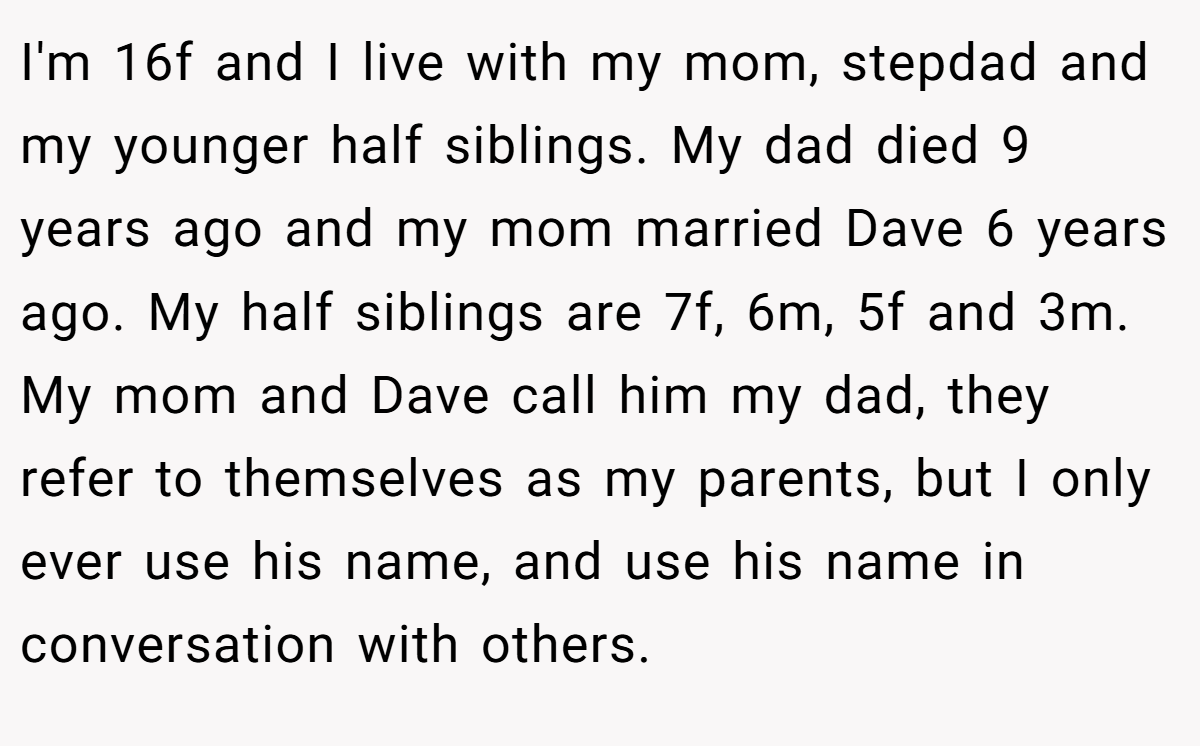 I'm 16f and I live with my mom, stepdad and my younger half siblings. My dad died 9 years ago and my mom married Dave 6 years ago. My half siblings are 7f, 6m, 5f and 3m. My mom and Dave call him my dad, they refer to themselves as my parents, but I only ever use his name, and use his name in conversation with others.