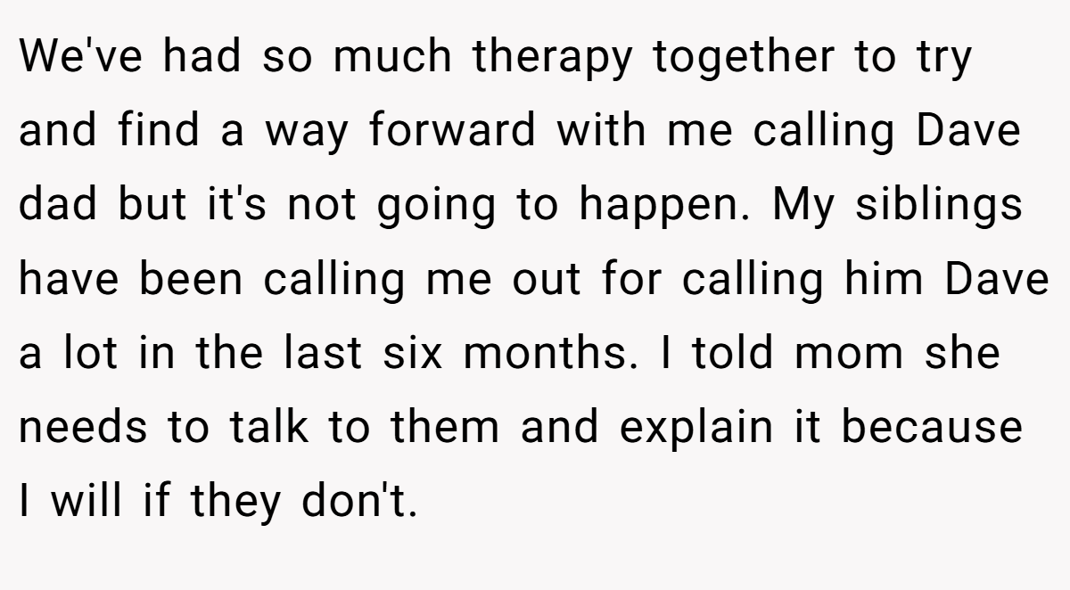 We've had so much therapy together to try and find a way forward with me calling Dave dad but it's not going to happen. My siblings have been calling me out for calling him Dave a lot in the last six months. I told mom she needs to talk to them and explain it because I will if they don't.