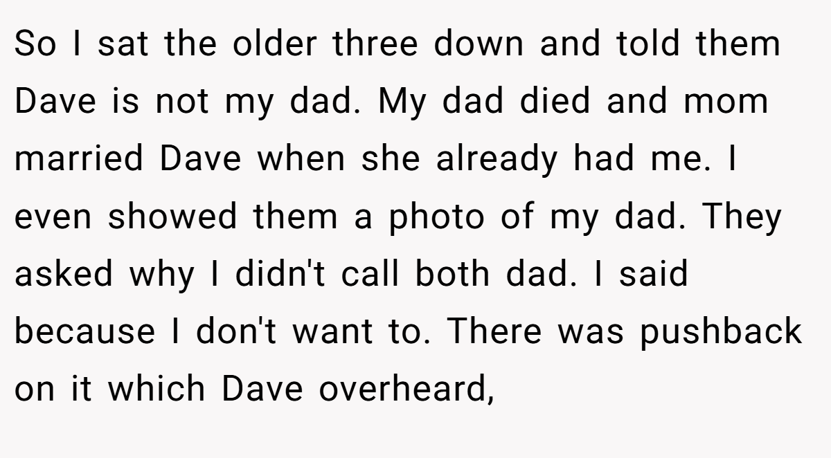 So I sat the older three down and told them Dave is not my dad. My dad died and mom married Dave when she already had me. I even showed them a photo of my dad. They asked why I didn't call both dad. I said because I don't want to. There was pushback on it which Dave overheard,