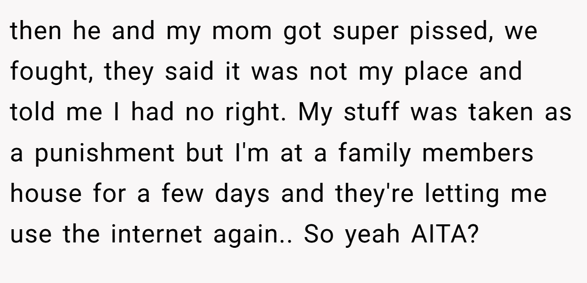 then he and my mom got super pissed, we fought, they said it was not my place and told me I had no right. My stuff was taken as a punishment but I'm at a family members house for a few days and they're letting me use the internet again.. So yeah AITA?