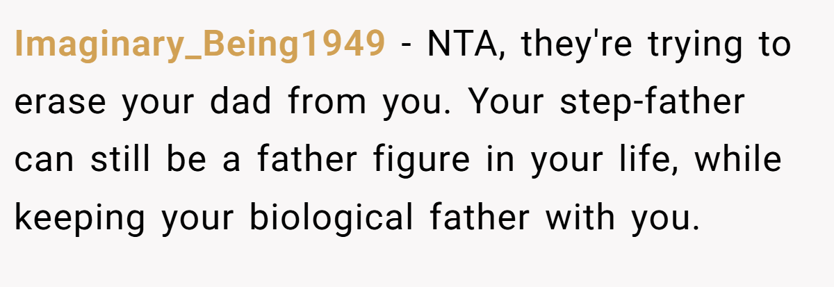 Imaginary_Being1949 − NTA, they're trying to erase your dad from you. Your step-father can still be a father figure in your life, while keeping your biological father with you.