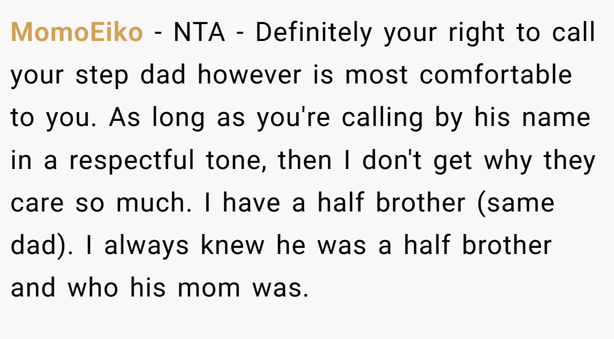 MomoEiko − NTA - Definitely your right to call your step dad however is most comfortable to you. As long as you're calling by his name in a respectful tone, then I don't get why they care so much. I have a half brother (same dad). I always knew he was a half brother and who his mom was.