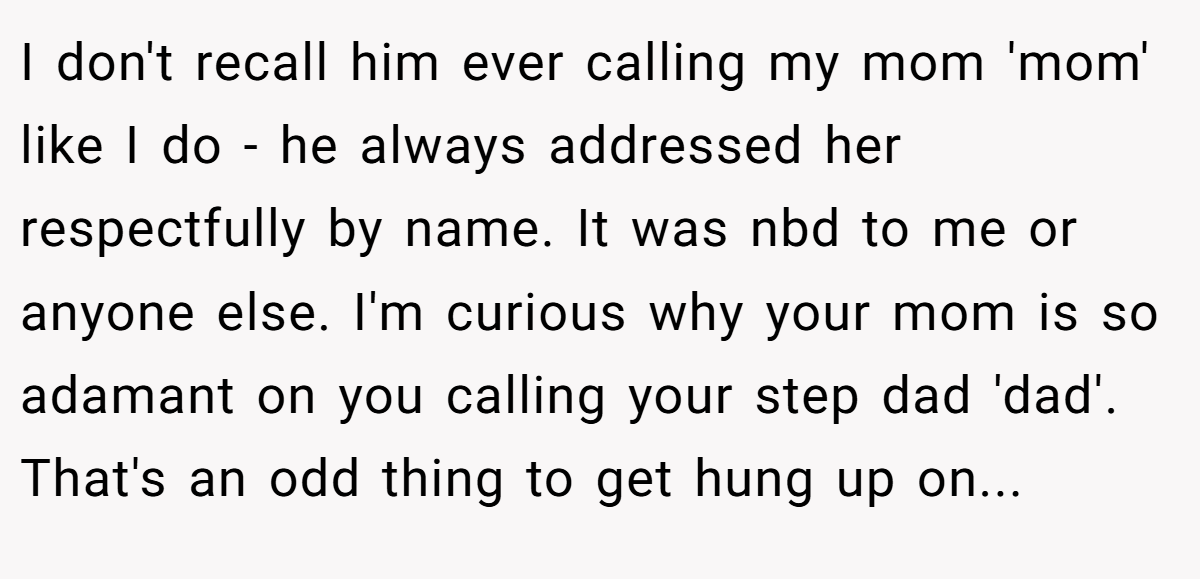 I don't recall him ever calling my mom 'mom' like I do - he always addressed her respectfully by name. It was nbd to me or anyone else. I'm curious why your mom is so adamant on you calling your step dad 'dad'. That's an odd thing to get hung up on...