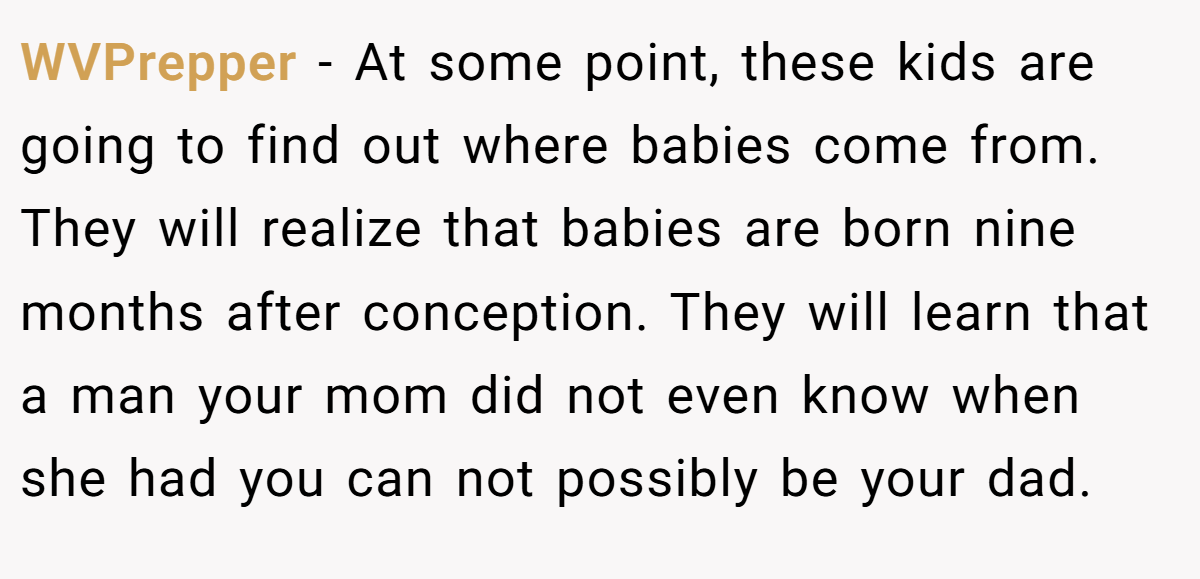 WVPrepper − At some point, these kids are going to find out where babies come from. They will realize that babies are born nine months after conception. They will learn that a man your mom did not even know when she had you can not possibly be your dad.