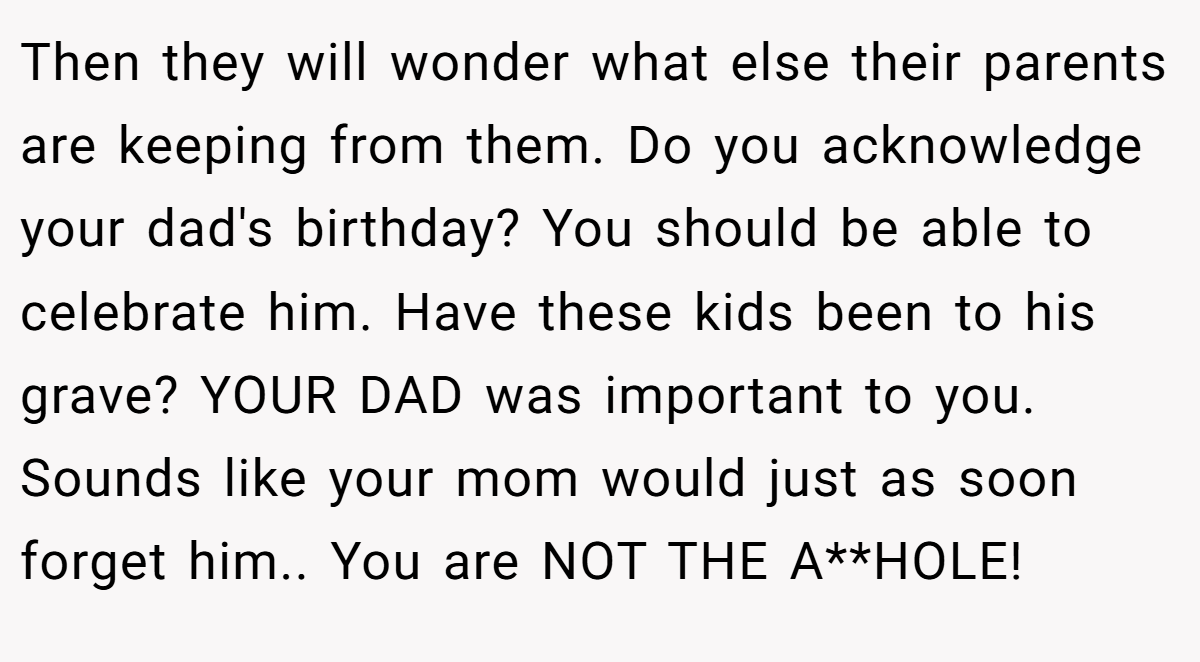 Then they will wonder what else their parents are keeping from them. Do you acknowledge your dad's birthday? You should be able to celebrate him. Have these kids been to his grave? YOUR DAD was important to you. Sounds like your mom would just as soon forget him.. You are NOT THE A**HOLE!