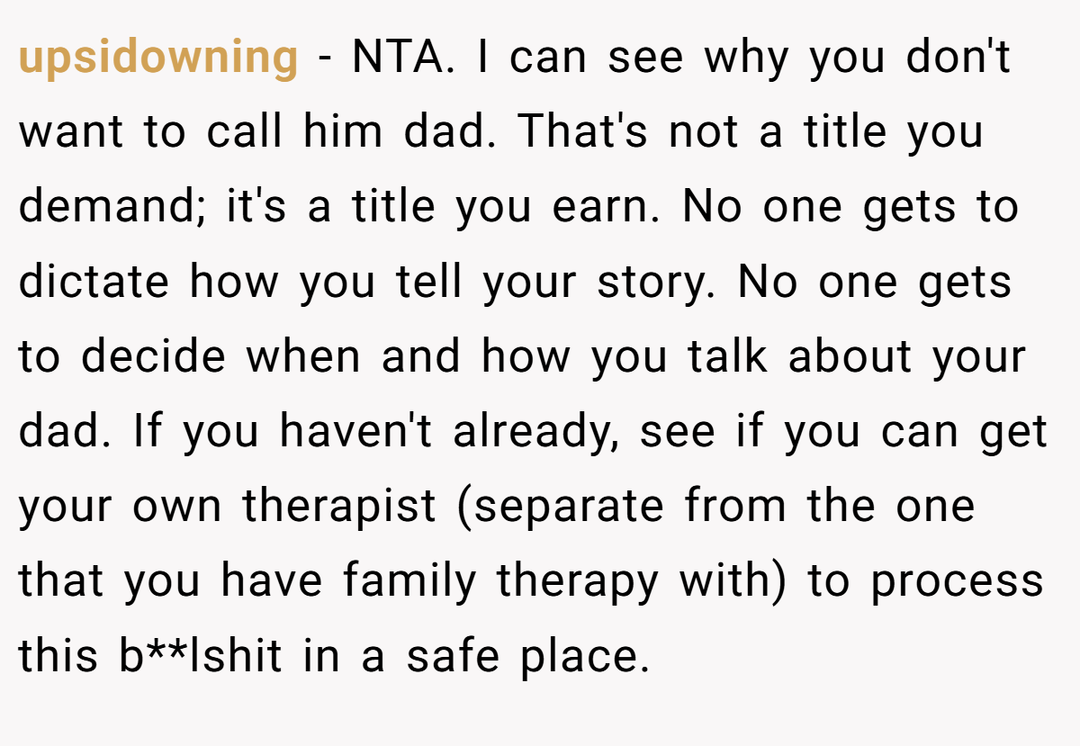 upsidowning − NTA. I can see why you don't want to call him dad. That's not a title you demand; it's a title you earn. No one gets to dictate how you tell your story. No one gets to decide when and how you talk about your dad. If you haven't already, see if you can get your own therapist (separate from the one that you have family therapy with) to process this b**lshit in a safe place.
