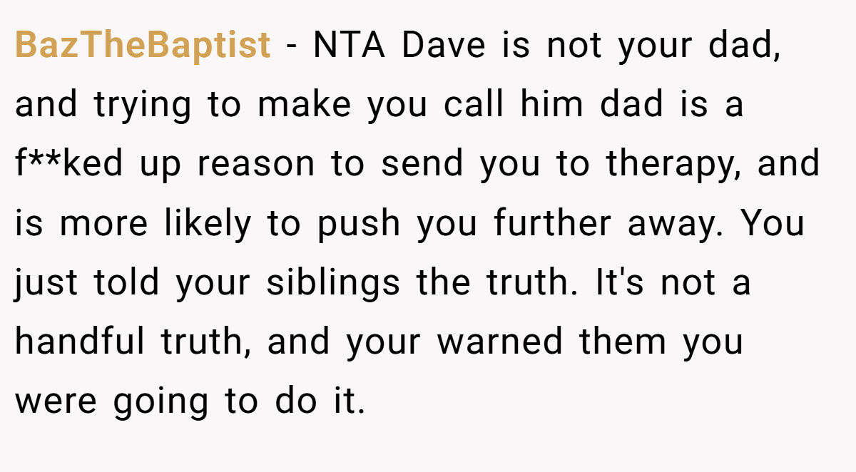 BazTheBaptist − NTA Dave is not your dad, and trying to make you call him dad is a f**ked up reason to send you to therapy, and is more likely to push you further away. You just told your siblings the truth. It's not a handful truth, and your warned them you were going to do it.