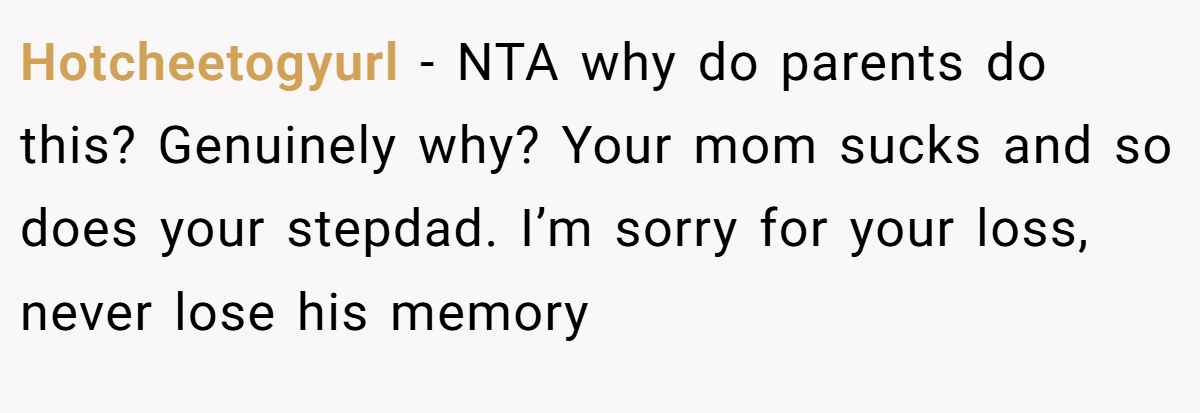 Hotcheetogyurl − NTA why do parents do this? Genuinely why? Your mom sucks and so does your stepdad. I’m sorry for your loss, never lose his memory