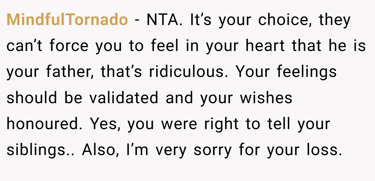 MindfulTornado − NTA. It’s your choice, they can’t force you to feel in your heart that he is your father, that’s ridiculous. Your feelings should be validated and your wishes honoured. Yes, you were right to tell your siblings.. Also, I’m very sorry for your loss.