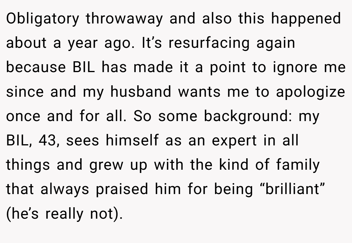 Obligatory throwaway and also this happened about a year ago. It’s resurfacing again because BIL has made it a point to ignore me since and my husband wants me to apologize once and for all. So some background: my BIL, 43, sees himself as an expert in all things and grew up with the kind of family that always praised him for being “brilliant” (he’s really not).