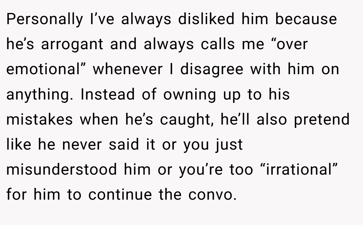 Personally I’ve always disliked him because he’s arrogant and always calls me “over emotional” whenever I disagree with him on anything. Instead of owning up to his mistakes when he’s caught, he’ll also pretend like he never said it or you just misunderstood him or you’re too “irrational” for him to continue the convo.