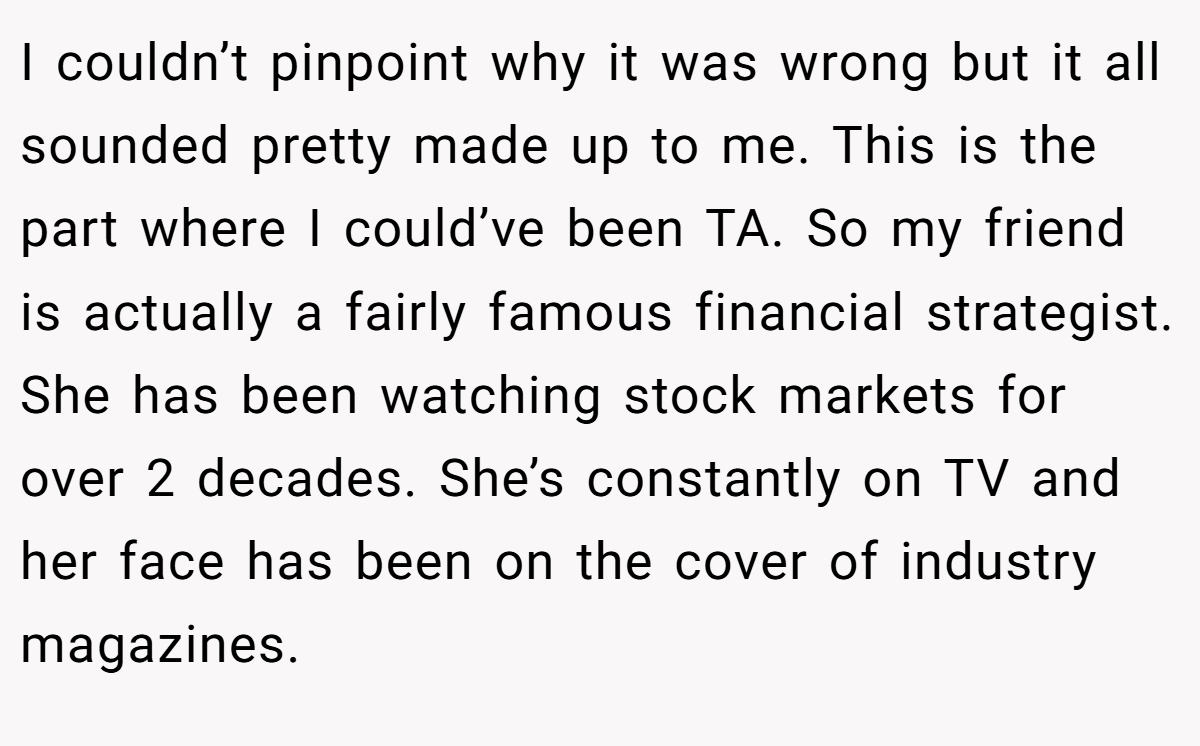 I couldn’t pinpoint why it was wrong but it all sounded pretty made up to me. This is the part where I could’ve been TA. So my friend is actually a fairly famous financial strategist. She has been watching stock markets for over 2 decades. She’s constantly on TV and her face has been on the cover of industry magazines.