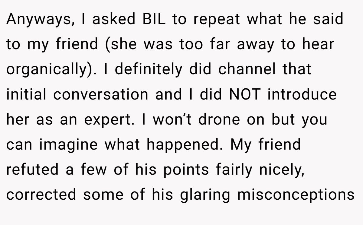 Anyways, I asked BIL to repeat what he said to my friend (she was too far away to hear organically). I definitely did channel that initial conversation and I did NOT introduce her as an expert. I won’t drone on but you can imagine what happened. My friend refuted a few of his points fairly nicely, corrected some of his glaring misconceptions