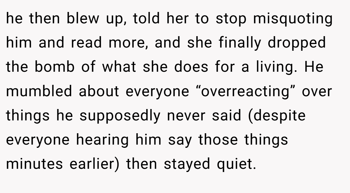 he then blew up, told her to stop misquoting him and read more, and she finally dropped the bomb of what she does for a living. He mumbled about everyone “overreacting” over things he supposedly never said (despite everyone hearing him say those things minutes earlier) then stayed quiet.