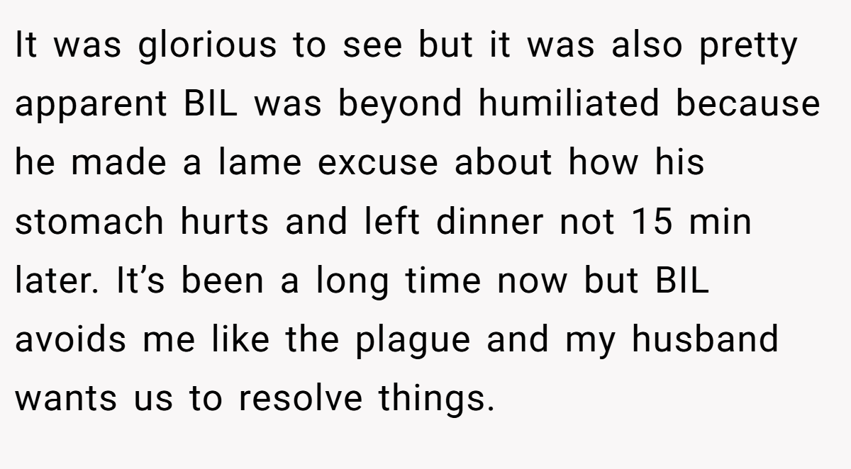 It was glorious to see but it was also pretty apparent BIL was beyond humiliated because he made a lame excuse about how his stomach hurts and left dinner not 15 min later. It’s been a long time now but BIL avoids me like the plague and my husband wants us to resolve things.