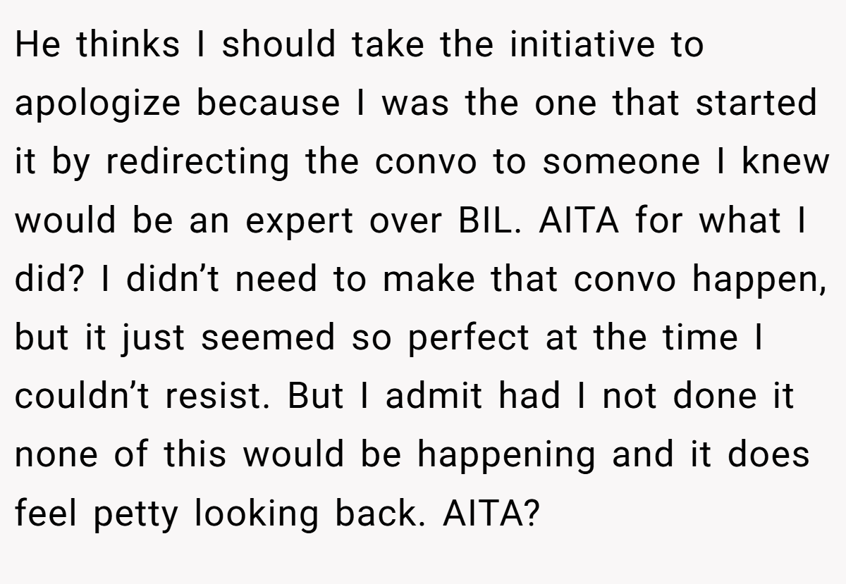 He thinks I should take the initiative to apologize because I was the one that started it by redirecting the convo to someone I knew would be an expert over BIL. AITA for what I did? I didn’t need to make that convo happen, but it just seemed so perfect at the time I couldn’t resist. But I admit had I not done it none of this would be happening and it does feel petty looking back. AITA?