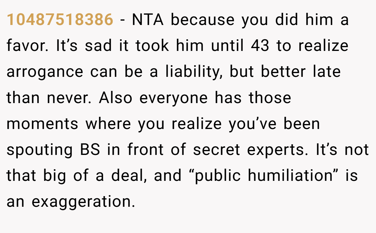 10487518386 − NTA because you did him a favor. It’s sad it took him until 43 to realize arrogance can be a liability, but better late than never. Also everyone has those moments where you realize you’ve been spouting BS in front of secret experts. It’s not that big of a deal, and “public humiliation” is an exaggeration.