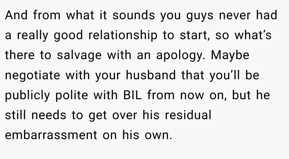 And from what it sounds you guys never had a really good relationship to start, so what’s there to salvage with an apology. Maybe negotiate with your husband that you’ll be publicly polite with BIL from now on, but he still needs to get over his residual embarrassment on his own.