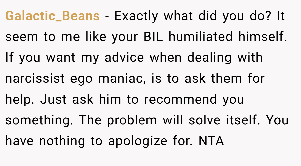 Galactic_Beans − Exactly what did you do? It seem to me like your BIL humiliated himself. If you want my advice when dealing with narcissist ego maniac, is to ask them for help. Just ask him to recommend you something. The problem will solve itself. You have nothing to apologize for. NTA