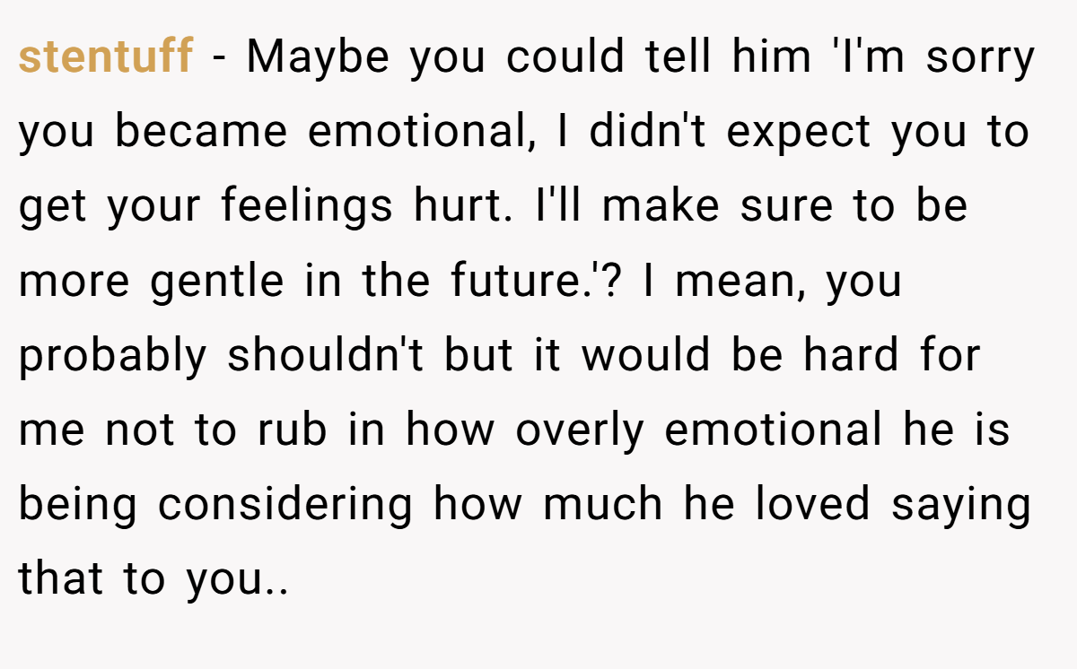 stentuff − Maybe you could tell him 'I'm sorry you became emotional, I didn't expect you to get your feelings hurt. I'll make sure to be more gentle in the future.'? I mean, you probably shouldn't but it would be hard for me not to rub in how overly emotional he is being considering how much he loved saying that to you..