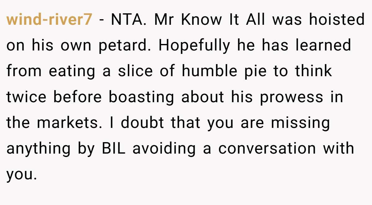 wind-river7 − NTA. Mr Know It All was hoisted on his own petard. Hopefully he has learned from eating a slice of humble pie to think twice before boasting about his prowess in the markets. I doubt that you are missing anything by BIL avoiding a conversation with you.