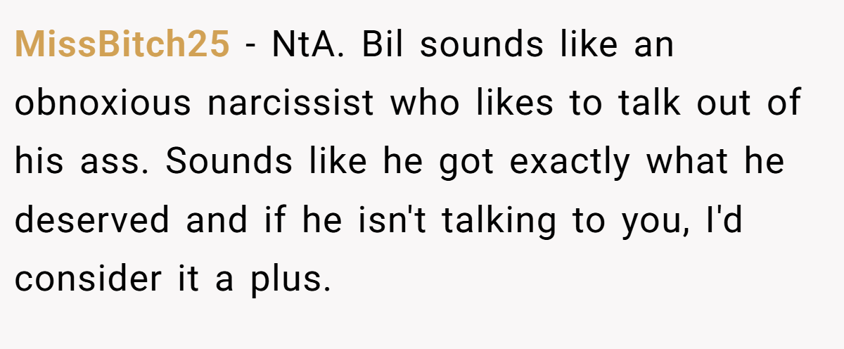 MissBitch25 − NtA. Bil sounds like an obnoxious narcissist who likes to talk out of his ass. Sounds like he got exactly what he deserved and if he isn't talking to you, I'd consider it a plus.