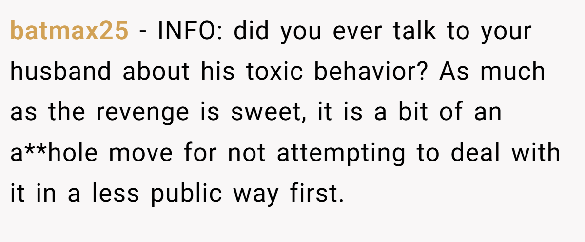 batmax25 − INFO: did you ever talk to your husband about his toxic behavior? As much as the revenge is sweet, it is a bit of an a**hole move for not attempting to deal with it in a less public way first.