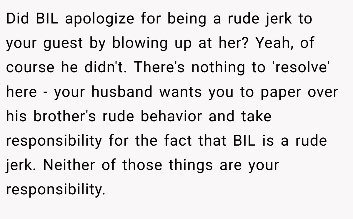 Did BIL apologize for being a rude jerk to your guest by blowing up at her? Yeah, of course he didn't. There's nothing to 'resolve' here - your husband wants you to paper over his brother's rude behavior and take responsibility for the fact that BIL is a rude jerk. Neither of those things are your responsibility.
