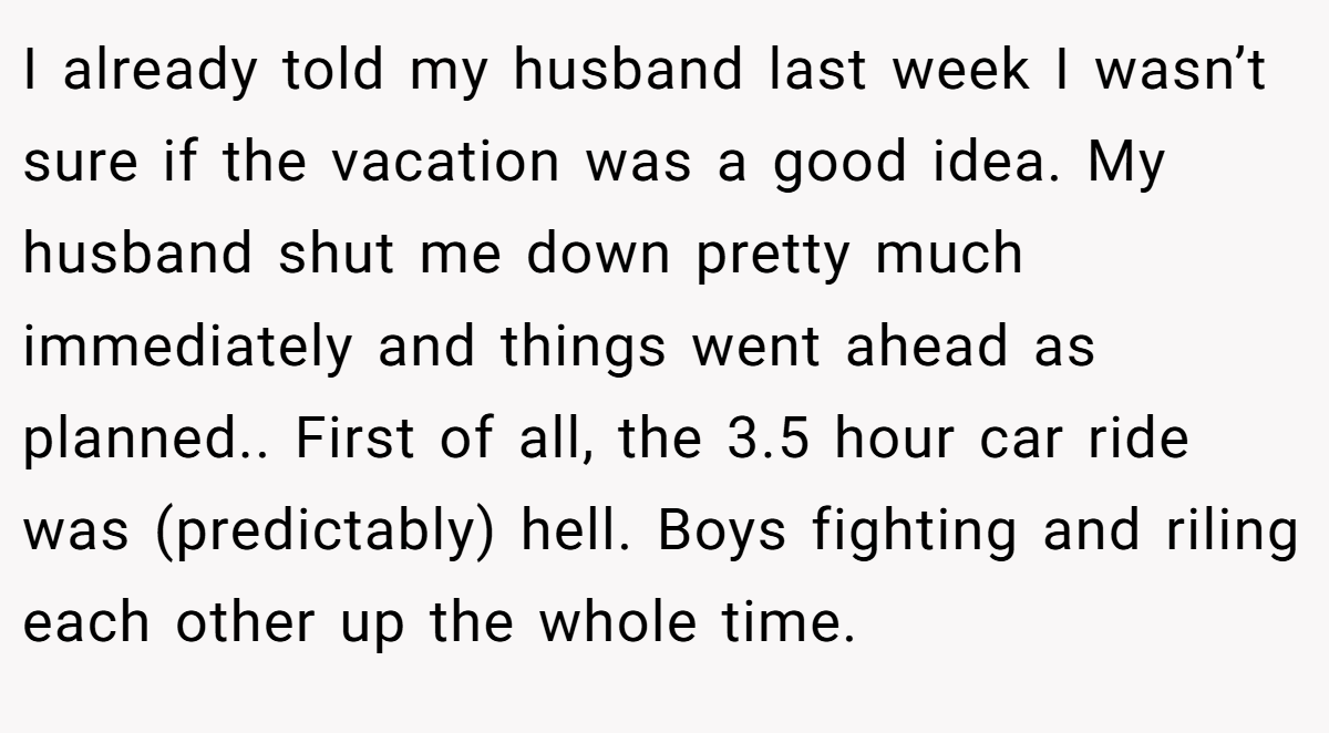 I already told my husband last week I wasn’t sure if the vacation was a good idea. My husband shut me down pretty much immediately and things went ahead as planned.. First of all, the 3.5 hour car ride was (predictably) hell. Boys fighting and riling each other up the whole time.