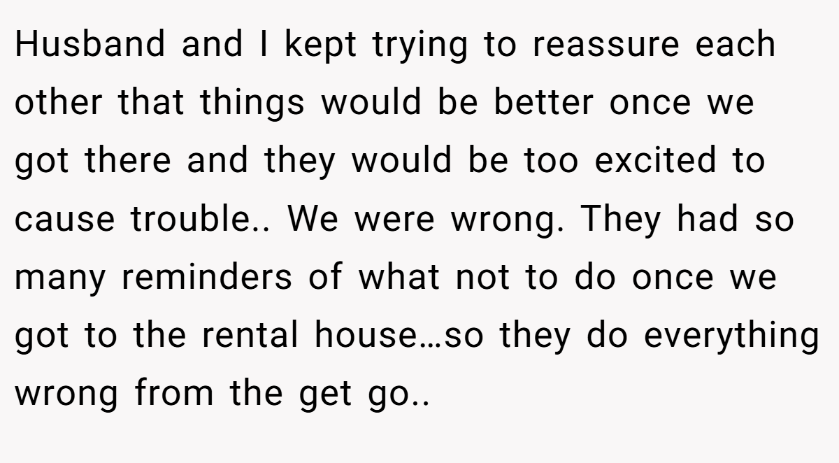 Husband and I kept trying to reassure each other that things would be better once we got there and they would be too excited to cause trouble.. We were wrong. They had so many reminders of what not to do once we got to the rental house…so they do everything wrong from the get go..