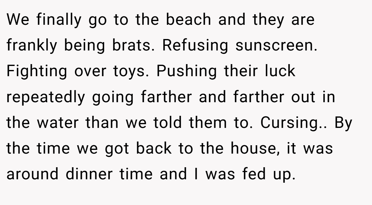 We finally go to the beach and they are frankly being brats. Refusing sunscreen. Fighting over toys. Pushing their luck repeatedly going farther and farther out in the water than we told them to. Cursing.. By the time we got back to the house, it was around dinner time and I was fed up.