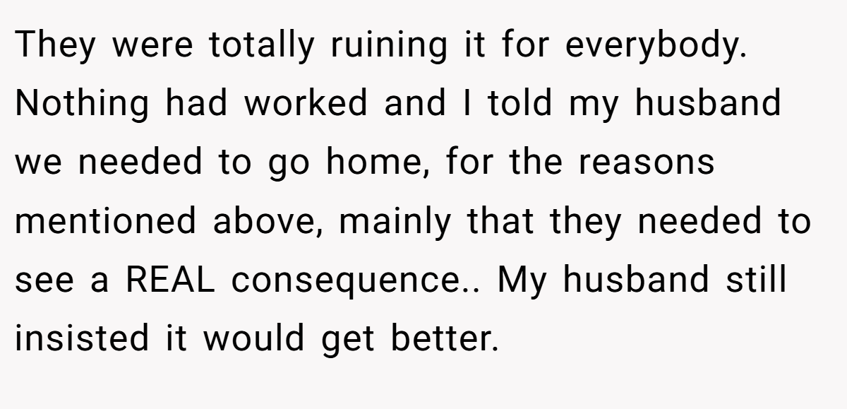 They were totally ruining it for everybody. Nothing had worked and I told my husband we needed to go home, for the reasons mentioned above, mainly that they needed to see a REAL consequence.. My husband still insisted it would get better.