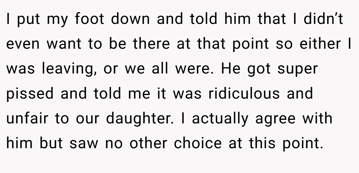 I put my foot down and told him that I didn’t even want to be there at that point so either I was leaving, or we all were. He got super pissed and told me it was ridiculous and unfair to our daughter. I actually agree with him but saw no other choice at this point.