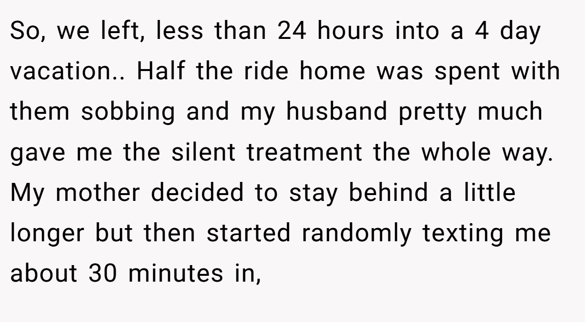 So, we left, less than 24 hours into a 4 day vacation.. Half the ride home was spent with them sobbing and my husband pretty much gave me the silent treatment the whole way. My mother decided to stay behind a little longer but then started randomly texting me about 30 minutes in,