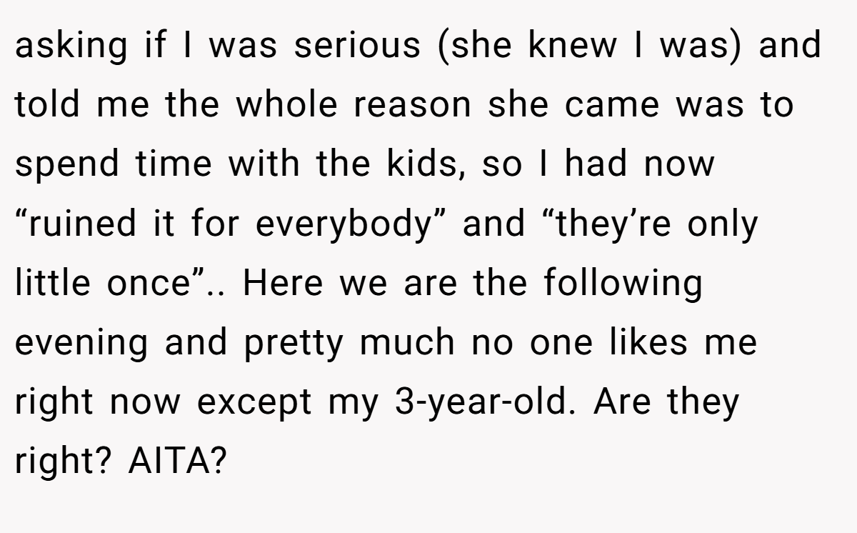 asking if I was serious (she knew I was) and told me the whole reason she came was to spend time with the kids, so I had now “ruined it for everybody” and “they’re only little once”.. Here we are the following evening and pretty much no one likes me right now except my 3-year-old. Are they right? AITA?