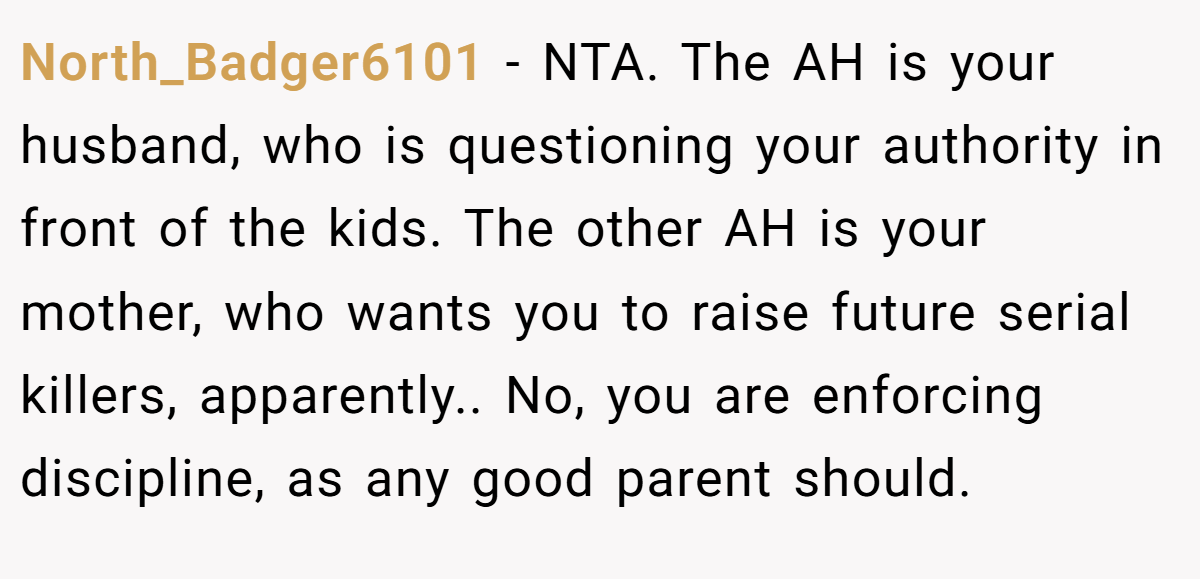 North_Badger6101 - NTA. The AH is your husband, who is questioning your authority in front of the kids. The other AH is your mother, who wants you to raise future serial killers, apparently.. No, you are enforcing discipline, as any good parent should.
