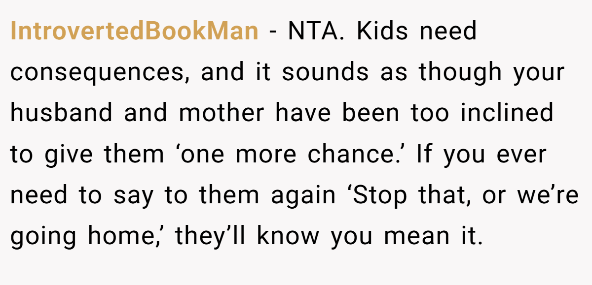 IntrovertedBookMan - NTA. Kids need consequences, and it sounds as though your husband and mother have been too inclined to give them ‘one more chance.’ If you ever need to say to them again ‘Stop that, or we’re going home,’ they’ll know you mean it.
