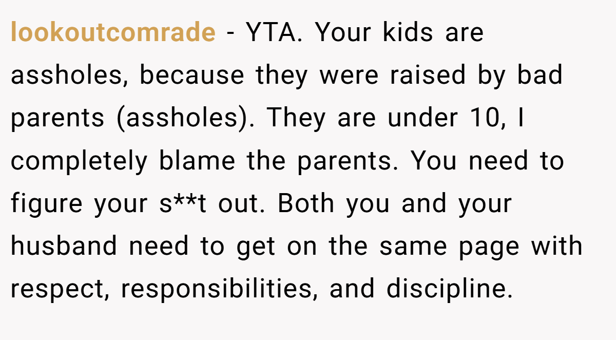 lookoutcomrade - YTA. Your kids are assholes, because they were raised by bad parents (assholes). They are under 10, I completely blame the parents. You need to figure your s**t out. Both you and your husband need to get on the same page with respect, responsibilities, and discipline.