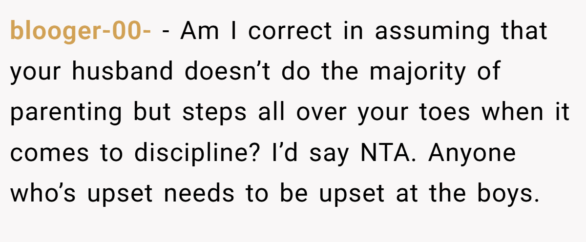 blooger-00- - Am I correct in assuming that your husband doesn’t do the majority of parenting but steps all over your toes when it comes to discipline? I’d say NTA. Anyone who’s upset needs to be upset at the boys.