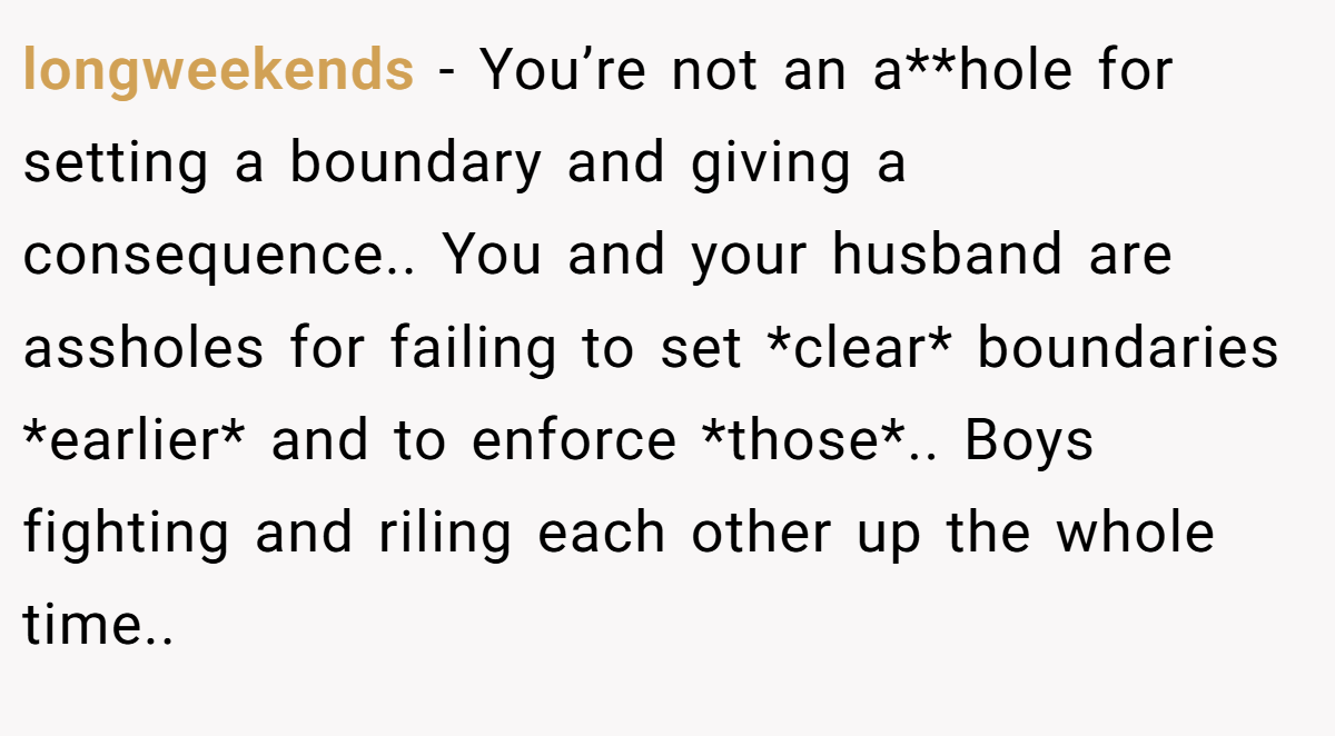 longweekends - You’re not an a**hole for setting a boundary and giving a consequence.. You and your husband are assholes for failing to set *clear* boundaries *earlier* and to enforce *those*.. Boys fighting and riling each other up the whole time..