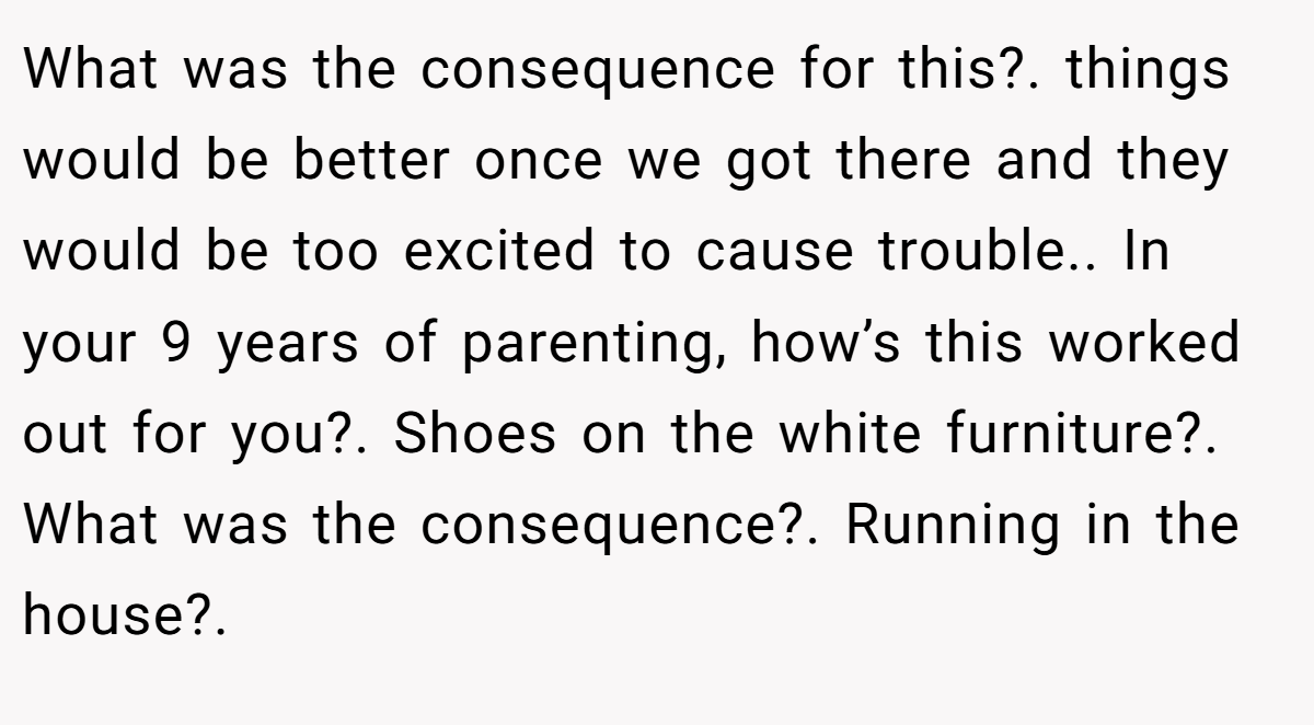 What was the consequence for this?. things would be better once we got there and they would be too excited to cause trouble.. In your 9 years of parenting, how’s this worked out for you?. Shoes on the white furniture?. What was the consequence?. Running in the house?.