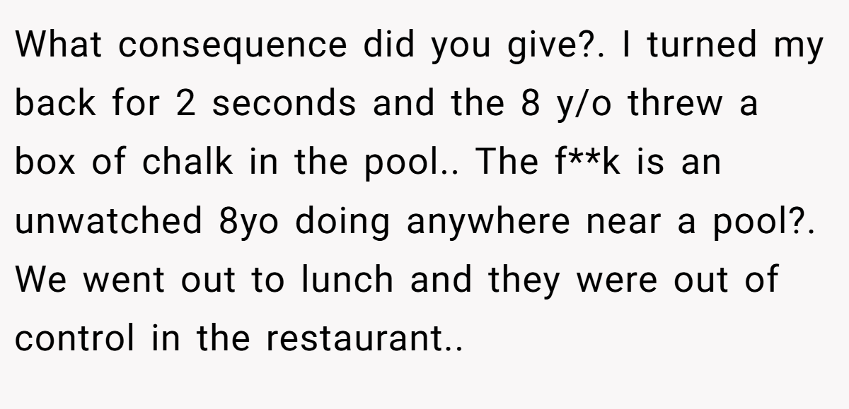 What consequence did you give?. I turned my back for 2 seconds and the 8 y/o threw a box of chalk in the pool.. The f**k is an unwatched 8yo doing anywhere near a pool?. We went out to lunch and they were out of control in the restaurant..