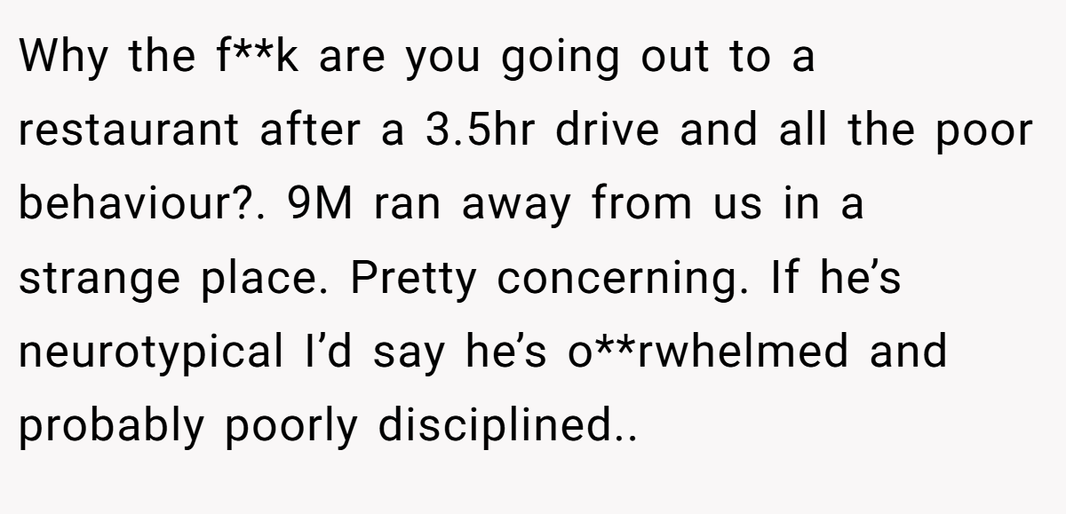 Why the f**k are you going out to a restaurant after a 3.5hr drive and all the poor behaviour?. 9M ran away from us in a strange place. Pretty concerning. If he’s neurotypical I’d say he’s o**rwhelmed and probably poorly disciplined..