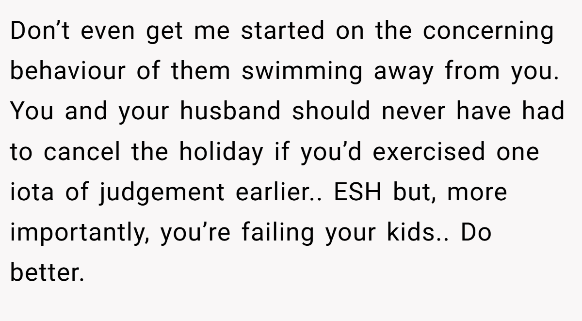 Don’t even get me started on the concerning behaviour of them swimming away from you. You and your husband should never have had to cancel the holiday if you’d exercised one iota of judgement earlier.. ESH but, more importantly, you’re failing your kids.. Do better.